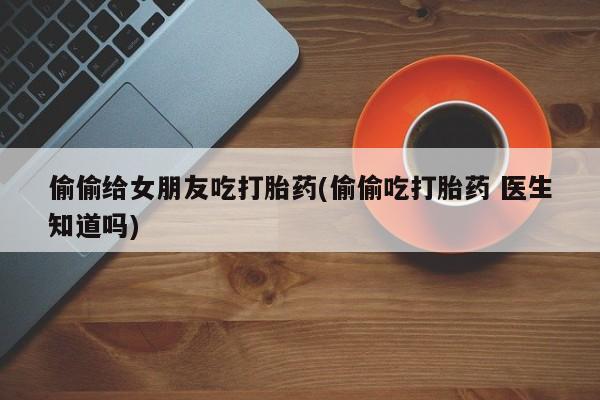药流药使用偷偷给女朋友吃打胎药(偷偷吃打胎药 医生知道吗)