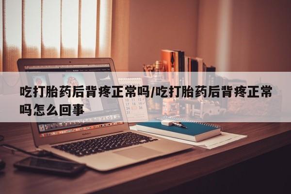 药流药使用吃打胎药后背疼正常吗/吃打胎药后背疼正常吗怎么回事