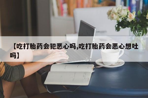 药流药使用【吃打胎药会犯恶心吗,吃打胎药会恶心想吐吗】