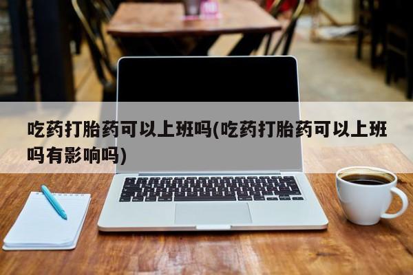 药流药使用吃药打胎药可以上班吗(吃药打胎药可以上班吗有影响吗)