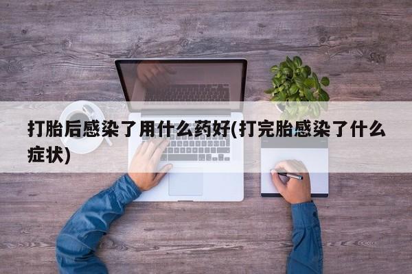 药流药使用打胎后感染了用什么药好(打完胎感染了什么症状)