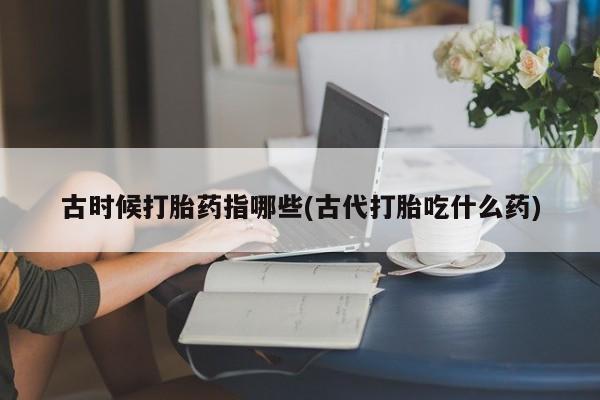 药流药使用古时候打胎药指哪些(古代打胎吃什么药)