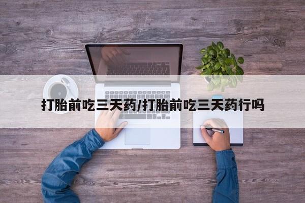 药流药使用打胎前吃三天药/打胎前吃三天药行吗