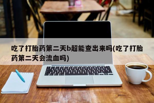 药流药使用吃了打胎药第二天b超能查出来吗(吃了打胎药第二天会流血吗)