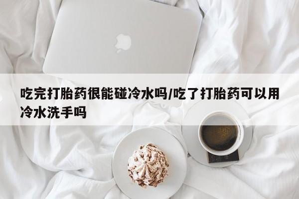 药流药使用吃完打胎药很能碰冷水吗/吃了打胎药可以用冷水洗手吗
