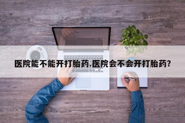 药流药使用医院能不能开打胎药.医院会不会开打胎药？