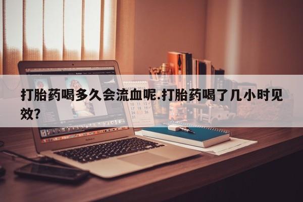 药流药使用打胎药喝多久会流血呢.打胎药喝了几小时见效？
