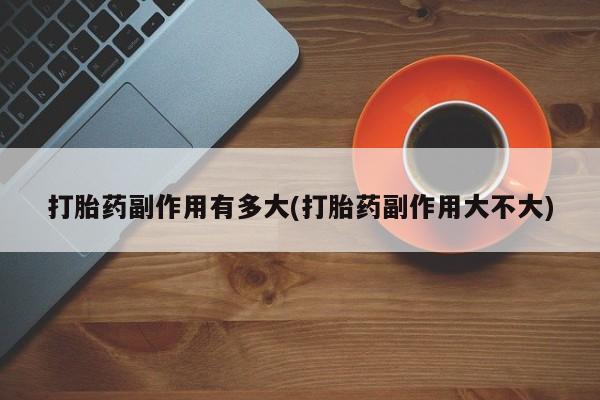 药流药使用打胎药副作用有多大(打胎药副作用大不大)