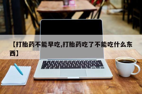 药流药使用【打胎药不能早吃,打胎药吃了不能吃什么东西】
