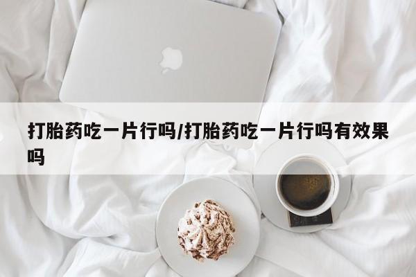 药流药使用打胎药吃一片行吗/打胎药吃一片行吗有效果吗