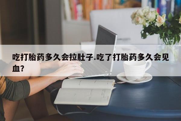 药流药使用吃打胎药多久会拉肚子.吃了打胎药多久会见血？