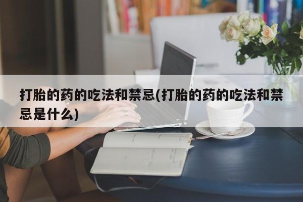 药流药使用打胎的药的吃法和禁忌(打胎的药的吃法和禁忌是什么)