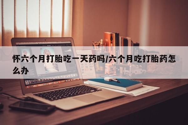 药流药使用怀六个月打胎吃一天药吗/六个月吃打胎药怎么办