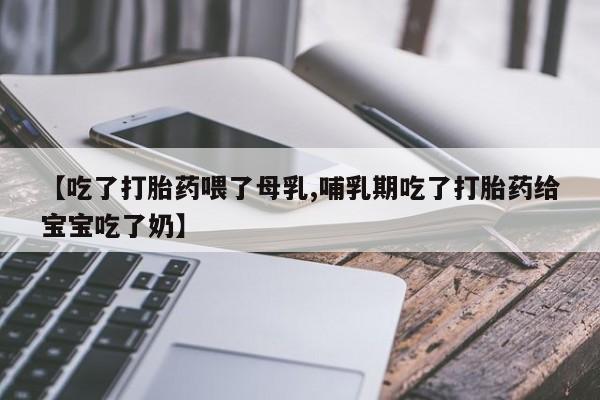 药流药使用【吃了打胎药喂了母乳,哺乳期吃了打胎药给宝宝吃了奶】