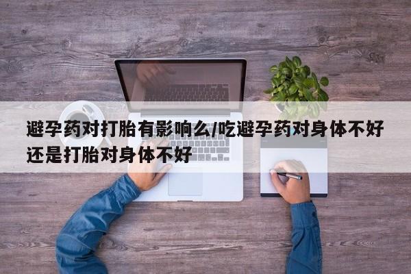 药流药使用避孕药对打胎有影响么/吃避孕药对身体不好还是打胎对身体不好