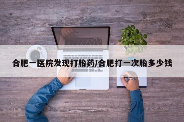 药流药使用合肥一医院发现打胎药/合肥打一次胎多少钱