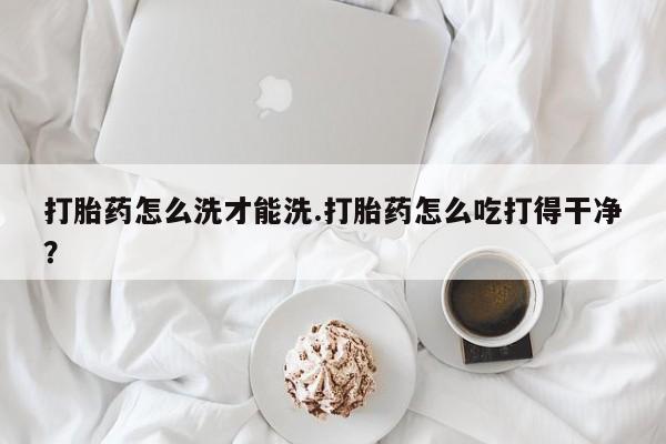 药流药使用打胎药怎么洗才能洗.打胎药怎么吃打得干净？
