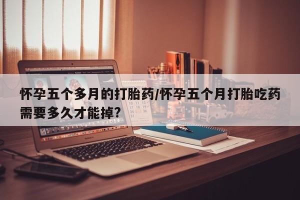 药流药使用怀孕五个多月的打胎药/怀孕五个月打胎吃药需要多久才能掉?