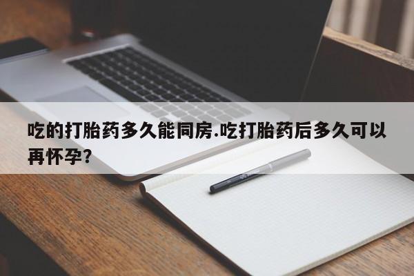 药流药使用吃的打胎药多久能同房.吃打胎药后多久可以再怀孕?